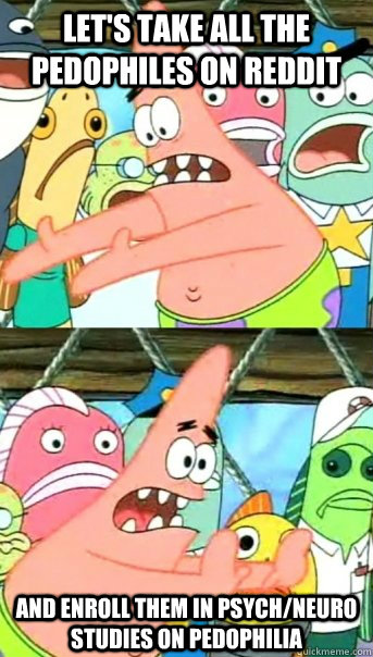 let's take all the pedophiles on reddit and enroll them in psych/neuro studies on pedophilia  Push it somewhere else Patrick