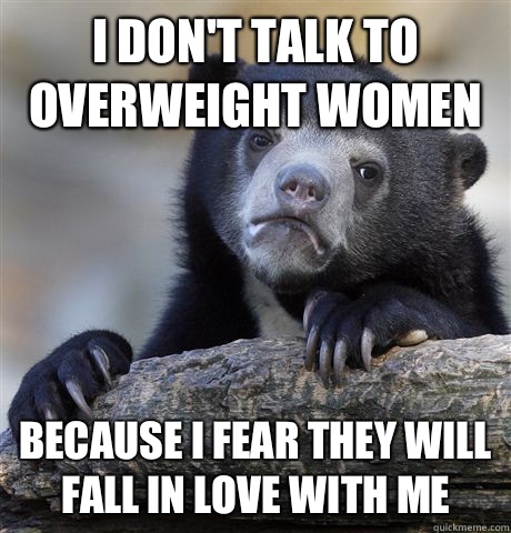 I don't talk to overweight women Because I fear they will fall in love with me  Confession Bear