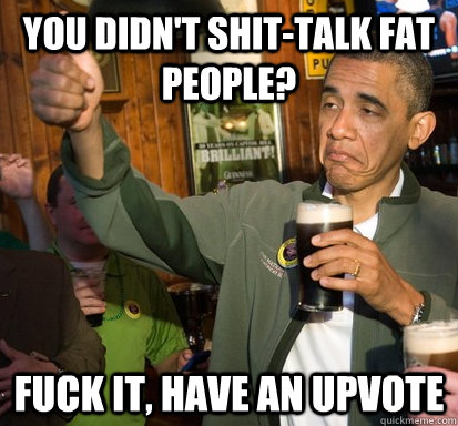 you didn't shit-talk fat people? fuck it, have an upvote   Upvote Obama