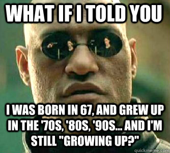 what if i told you I was born in 67, and grew up in the '70s, '80s, '90s... and I'm still 