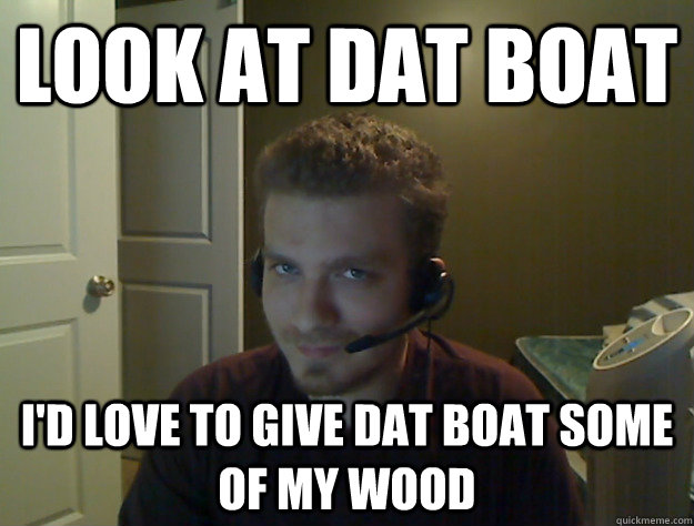 LOOK AT DAT BOAT I'd love to give dat boat some of my wood   AngryTestie