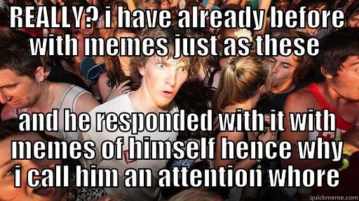 no shit - REALLY? I HAVE ALREADY BEFORE WITH MEMES JUST AS THESE  AND HE RESPONDED WITH IT WITH MEMES OF HIMSELF HENCE WHY I CALL HIM AN ATTENTION WHORE Sudden Clarity Clarence