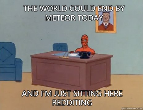 The world could end by meteor today And i'm just sitting here redditing  masturbating spiderman