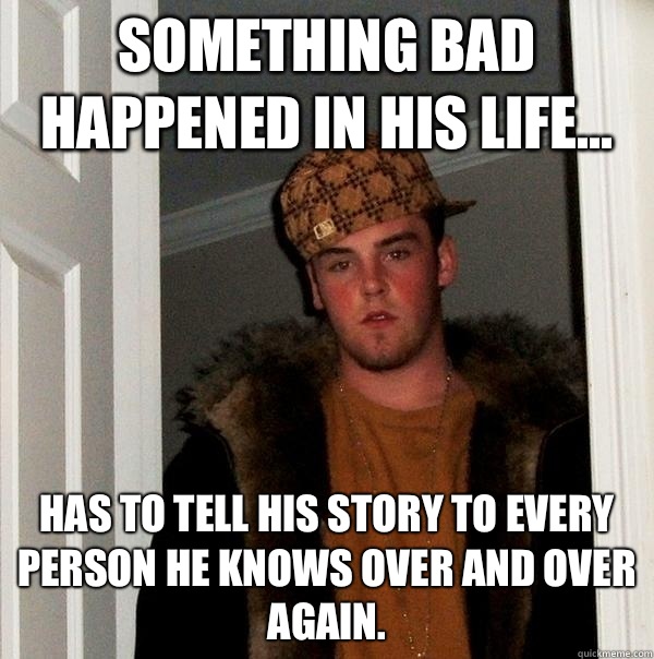 Something bad happened in his life... has to tell his story to EVERY person he knows over and over again.  Scumbag Steve