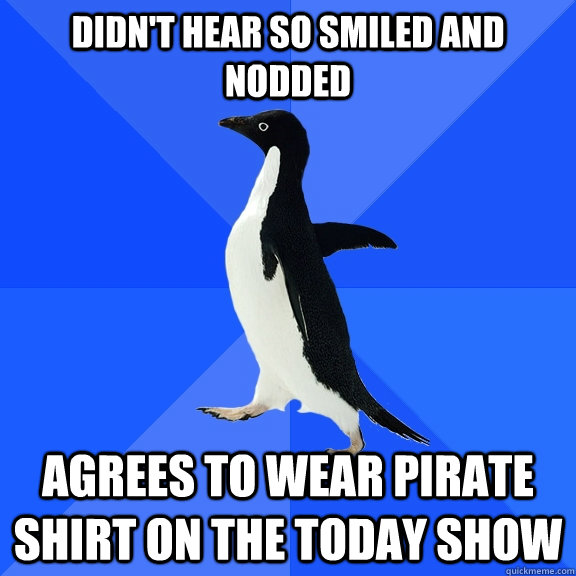 Didn't hear so smiled and nodded agrees to wear pirate shirt on the Today Show  Socially Awkward Penguin