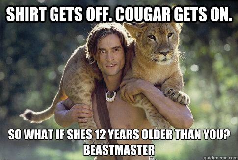 Shirt Gets Off. Cougar Gets on. So what if shes 12 years older than you?
Beastmaster  