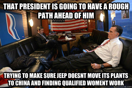 That president is going to have a rough path ahead of him trying to make sure jeep doesnt move its plants to china and finding qualified woment work  Sudden Realization Romney