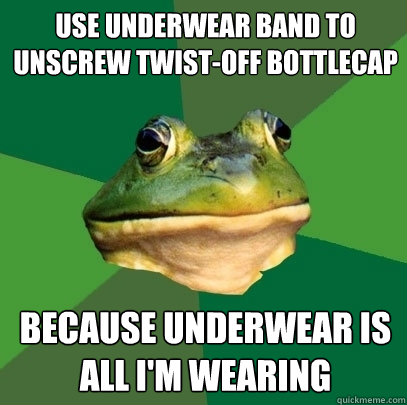 Use underwear band to unscrew twist-off bottlecap Because underwear is all I'm wearing  Foul Bachelor Frog
