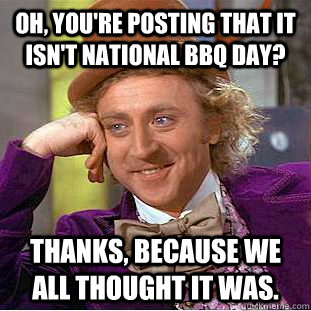 Oh, you're posting that it isn't national bbq day? Thanks, because we all thought it was. - Oh, you're posting that it isn't national bbq day? Thanks, because we all thought it was.  Condescending Wonka