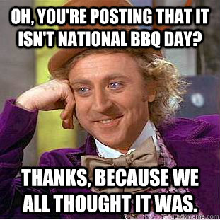 Oh, you're posting that it isn't national bbq day? Thanks, because we all thought it was.  Condescending Wonka