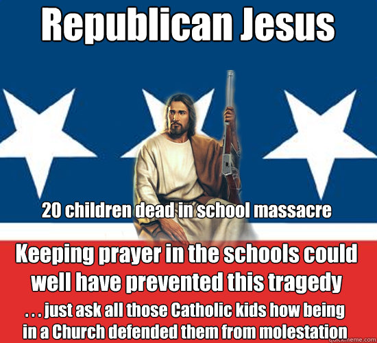 Republican Jesus Keeping prayer in the schools could
well have prevented this tragedy
 . . . just ask all those Catholic kids how being
in a Church defended them from molestation  20 children dead in school massacre  - Republican Jesus Keeping prayer in the schools could
well have prevented this tragedy
 . . . just ask all those Catholic kids how being
in a Church defended them from molestation  20 children dead in school massacre   Republican Jesus