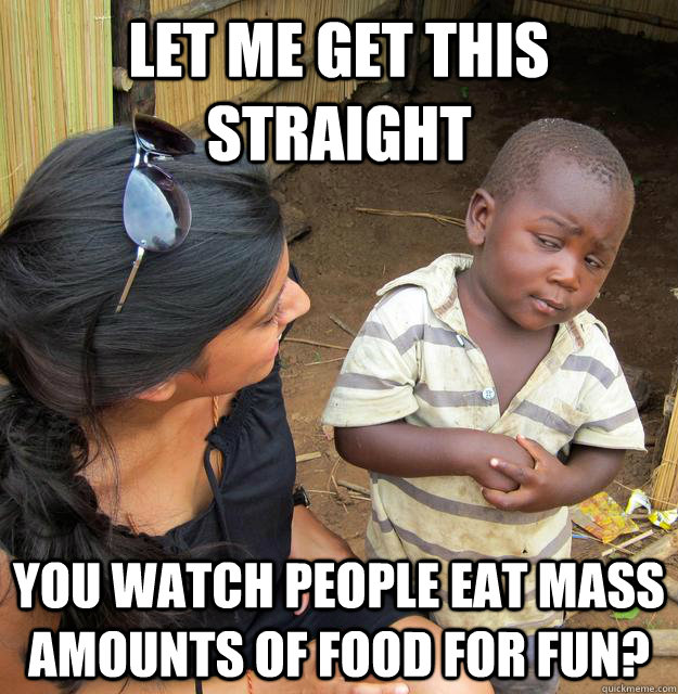Let me get this straight you watch people eat mass amounts of food for fun?  Skeptical Third World Kid
