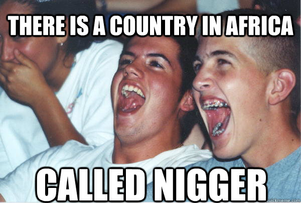 called nigger there is a country in africa  Immature High Schoolers