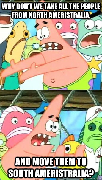 Why don't we take all the people from North Ameristralia, And move them to South Ameristralia?  Push it somewhere else Patrick