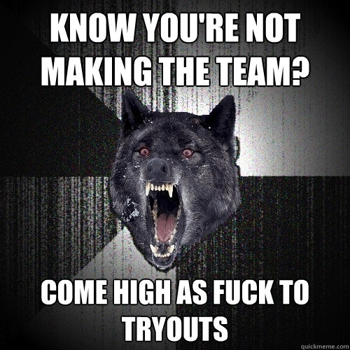 Know You're not making the team? come high as fuck to tryouts  Insanity Wolf