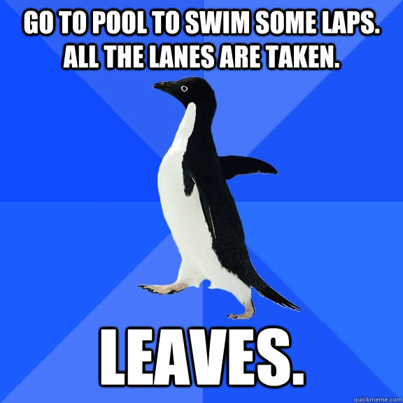Go to pool to swim some laps. All the lanes are taken. Leaves.   Socially Awkward Penguin