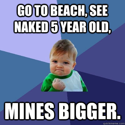 Go to beach, see naked 5 year old, Mines bigger.  Success Kid