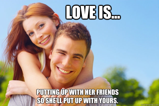 Love is... Putting up with her friends
so she'll put up with yours.
 - Love is... Putting up with her friends
so she'll put up with yours.
  What love is all about
