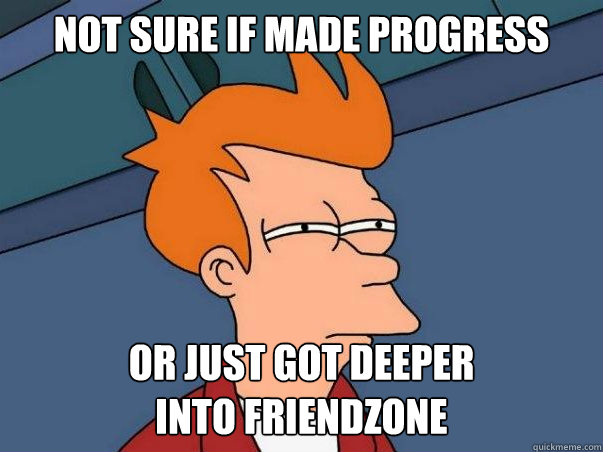 not sure if made progress or just got deeper
into friendzone  Not sure Fry