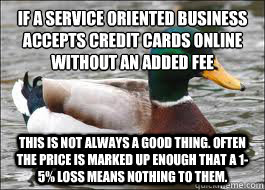 IF A SERVICE ORIENTED BUSINESS ACCEPTS CREDIT CARDS ONLINE WITHOUT AN ADDED FEE THIS IS NOT ALWAYS A GOOD THING. OFTEN THE PRICE IS MARKED UP ENOUGH THAT A 1-5% LOSS MEANS NOTHING TO THEM.  Good Advice Duck