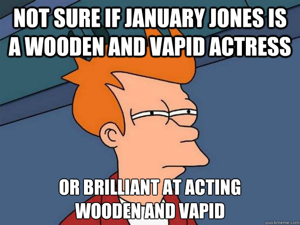 not sure if january jones is a wooden and vapid actress or brilliant at acting 
wooden and vapid  Futurama Fry