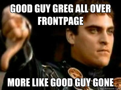 good guy greg all over frontpage more like good guy gone  Downvoting Roman