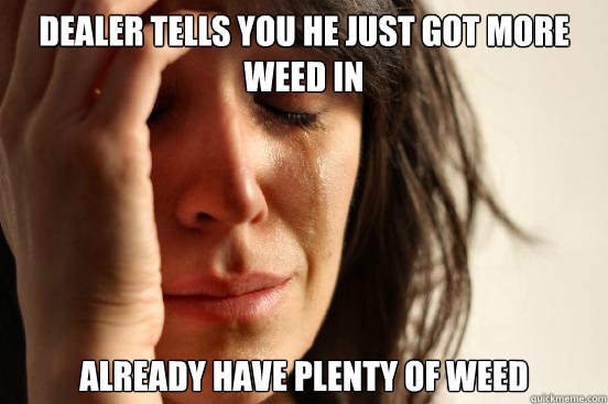 Dealer tells you he just got more weed in Already have plenty of weed  First World Problems