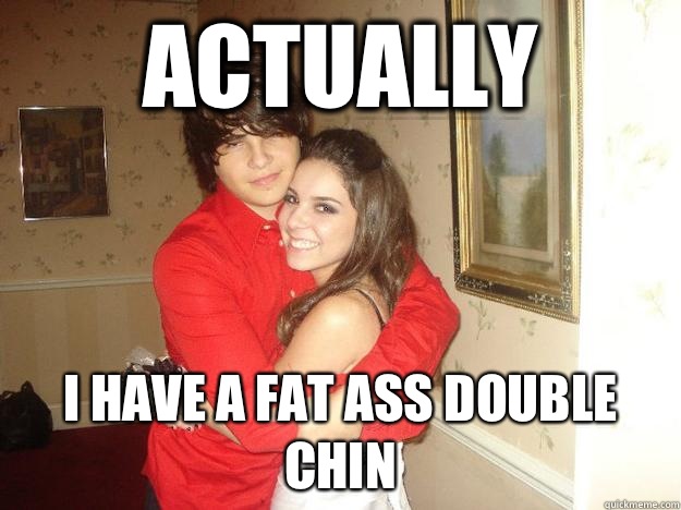 Actually I have a fat ass double chin  