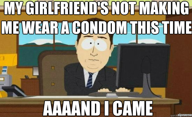 My girlfriend's not making me wear a condom this time AAAAND I came  aaaand its gone