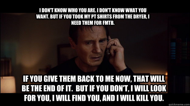 I don't know who you are. I don't know what you want. But if you took my PT shirts from the dryer, I need them for FMTB. If you give them back to me now, that will be the end of it.  But if you don't, I will look for you, I will find you, and I will kill  - I don't know who you are. I don't know what you want. But if you took my PT shirts from the dryer, I need them for FMTB. If you give them back to me now, that will be the end of it.  But if you don't, I will look for you, I will find you, and I will kill   Yolo Taken