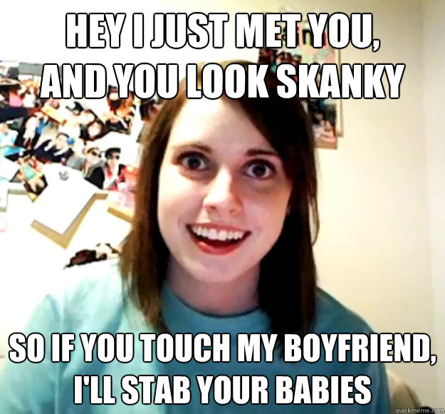 Hey I just met you,
and you look skanky So if you touch my boyfriend,
I'll stab your babies  Overly Attached Girlfriend