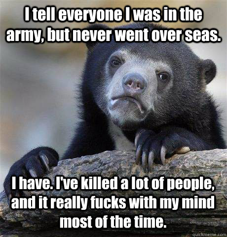 I tell everyone I was in the army, but never went over seas.  I have. I've killed a lot of people, and it really fucks with my mind most of the time.   - I tell everyone I was in the army, but never went over seas.  I have. I've killed a lot of people, and it really fucks with my mind most of the time.    Confession Bear