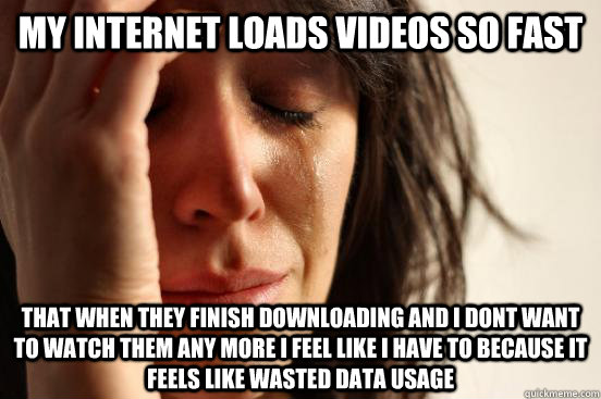 My internet loads videos so fast  That when they finish downloading ANd i dont want to watch them any more i feel like i have to because it feels like wasted data usage - My internet loads videos so fast  That when they finish downloading ANd i dont want to watch them any more i feel like i have to because it feels like wasted data usage  First World Problems