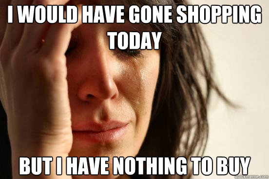 I would have gone shopping today but i have nothing to buy  First World Problems