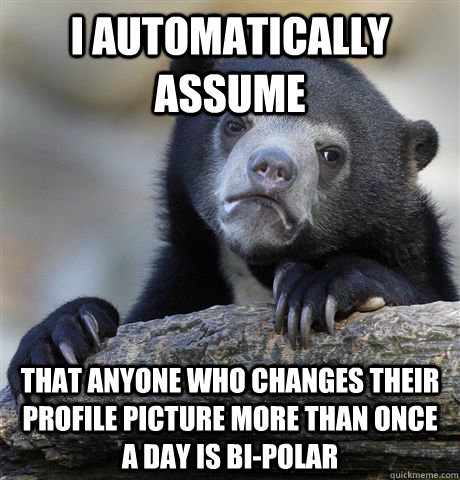 I automatically assume That anyone who changes their profile picture more than once a day is bi-polar  Confession Bear