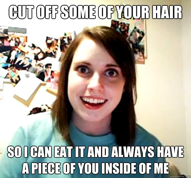 Cut off some of your hair So i can eat it and always have a piece of you inside of me  Overly Attached Girlfriend