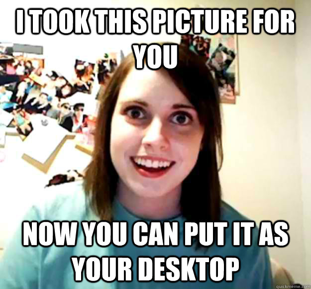 I took this picture for you now you can put it as your desktop  Overly Attached Girlfriend