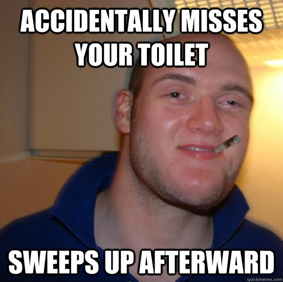 accidentally misses your toilet sweeps up afterward  Good 10 Guy Greg