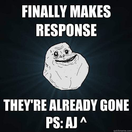 Finally makes response they're already gone
PS: AJ ^   Forever Alone