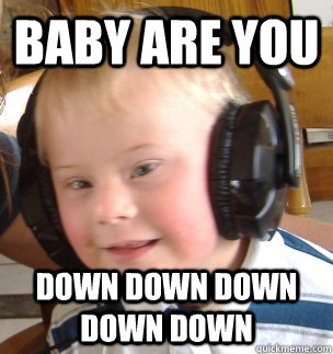 baby are you  down down down down down  