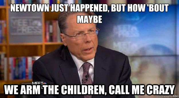 Newtown Just happened, But How 'bout maybe
 We arm the children, call me crazy - Newtown Just happened, But How 'bout maybe
 We arm the children, call me crazy  Wayne LaPierre