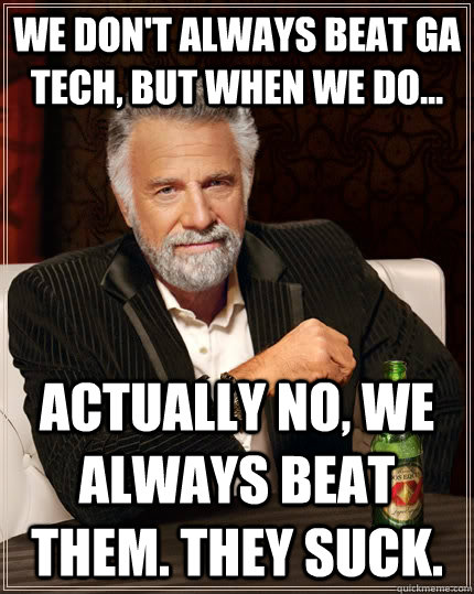 we don't always beat GA tech, but when we do... actually no, we always beat them. they suck.  The Most Interesting Man In The World