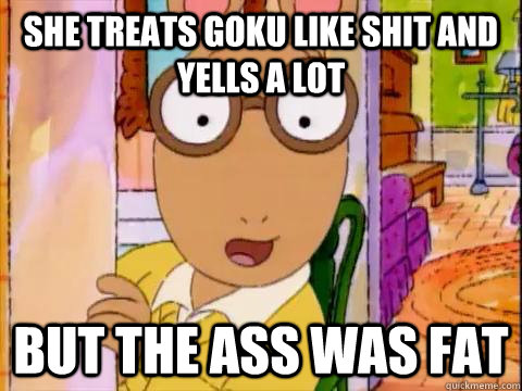 she treats goku like shit and yells a lot but the ass was fat  Arthur Sees A Fat Ass