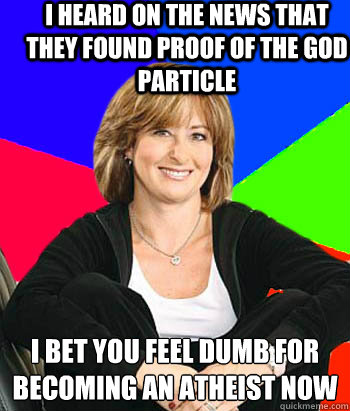 I heard on the news that they found proof of the god particle I bet you feel dumb for becoming an atheist now  Sheltering Suburban Mom