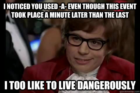 I noticed you used -A- even though this event took place a minute later than the last i too like to live dangerously  Dangerously - Austin Powers
