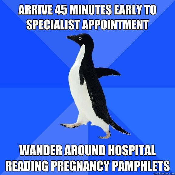 Arrive 45 minutes early to specialist appointment wander around hospital reading pregnancy pamphlets  Socially Awkward Penguin