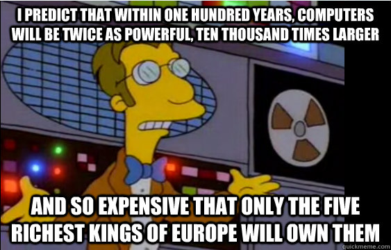 I predict that within one hundred years, computers will be twice as powerful, ten thousand times larger  and so expensive that only the five richest kings of Europe will own them  - I predict that within one hundred years, computers will be twice as powerful, ten thousand times larger  and so expensive that only the five richest kings of Europe will own them   Oh Frinky