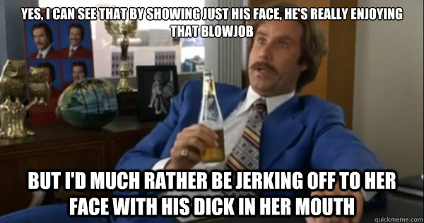 Yes, I can see that by showing just his face, he's really enjoying that blowjob but i'd much rather be jerking off to her face with his dick in her mouth  