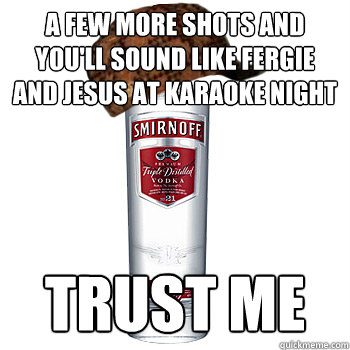a few more shots and you'll sound like fergie and jesus at karaoke night trust me - a few more shots and you'll sound like fergie and jesus at karaoke night trust me  Scumbag Alcohol