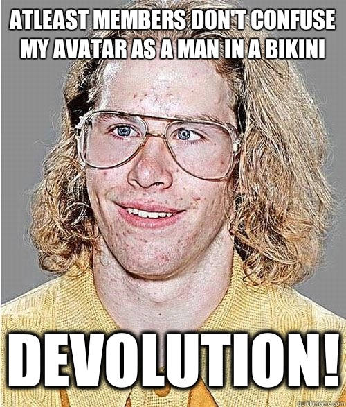 Atleast members don't confuse my avatar as a man in a bikini Devolution!  NeoGAF Asshole